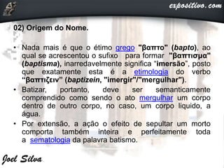 02) Origem do Nome.
• Nada mais é que o étimo grego "βαπτο" (bapto), ao
qual se acrescentou o sufixo para formar "βαπτισμα"
(baptisma), inarredavelmente significa “imersão”, posto
que exatamente esta é a etimologia do verbo
“βαπτιζειν” (baptizein, "imergir"/"mergulhar").
• Batizar, portanto, deve ser semanticamente
comprendido como sendo o ato mergulhar um corpo
dentro de outro corpo, no caso, um corpo liquido, a
água.
• Por extensão, a ação o efeito de sepultar um morto
comporta também inteira e perfeitamente toda
a sematologia da palavra batismo.
 