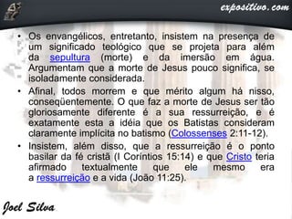• Os envangélicos, entretanto, insistem na presença de
um significado teológico que se projeta para além
da sepultura (morte) e da imersão em água.
Argumentam que a morte de Jesus pouco significa, se
isoladamente considerada.
• Afinal, todos morrem e que mérito algum há nisso,
conseqüentemente. O que faz a morte de Jesus ser tão
gloriosamente diferente é a sua ressurreição, e é
exatamente esta a idéia que os Batistas consideram
claramente implícita no batismo (Colossenses 2:11-12).
• Insistem, além disso, que a ressurreição é o ponto
basilar da fé cristã (I Coríntios 15:14) e que Cristo teria
afirmado textualmente que ele mesmo era
a ressurreição e a vida (João 11:25).
 