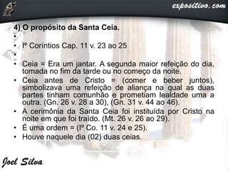 4) O propósito da Santa Ceia.
•
• Iº Coríntios Cap. 11 v. 23 ao 25
•
• Ceia = Era um jantar. A segunda maior refeição do dia,
tomada no fim da tarde ou no começo da noite.
• Ceia antes de Cristo = (comer e beber juntos),
simbolizava uma refeição de aliança na qual as duas
partes tinham comunhão e prometiam lealdade uma a
outra. (Gn. 26 v. 28 a 30), (Gn. 31 v. 44 ao 46).
• A cerimônia da Santa Ceia foi instituída por Cristo na
noite em que foi traído. (Mt. 26 v. 26 ao 29).
• É uma ordem = (Iº Co. 11 v. 24 e 25).
• Houve naquele dia (02) duas ceias.
 
