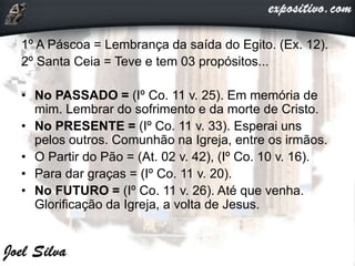 1º A Páscoa = Lembrança da saída do Egito. (Ex. 12).
2º Santa Ceia = Teve e tem 03 propósitos...
• No PASSADO = (Iº Co. 11 v. 25). Em memória de
mim. Lembrar do sofrimento e da morte de Cristo.
• No PRESENTE = (Iº Co. 11 v. 33). Esperai uns
pelos outros. Comunhão na Igreja, entre os irmãos.
• O Partir do Pão = (At. 02 v. 42), (Iº Co. 10 v. 16).
• Para dar graças = (Iº Co. 11 v. 20).
• No FUTURO = (Iº Co. 11 v. 26). Até que venha.
Glorificação da Igreja, a volta de Jesus.
 
