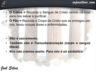 • O Cálice = Recorda o Sangue de Cristo vertido na cruz
para nos salvar e purificar.
• O Pão = Recorda o Corpo de Cristo que se entregou por
nós, levou nossas dores e enfermidades.
• Não é sacramento.
• Também não é Transubstanciação (corpo e sangue
literal).
• Nós não cremos assim. Para nós é só simbólico.
 