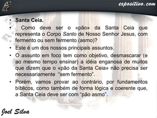 • Santa Ceia.
• Como deve ser o «pão» da Santa Ceia que
representa o Corpo Santo de Nosso Senhor Jesus, com
fermento ou sem fermento (asmo)?
• Este é um dos nossos principais assuntos.
• O assunto em foco tem como objetivo, desmascarar (e
ao mesmo tempo ensinar) a idéia enganosa de muitos
que dizem que o «pão da Santa Ceia» não precisa ser
necessariamente “sem fermento”.
• Porém, vamos provar ao contrário, por fundamentos
bíblicos, como também de forma lógica e coerente que,
a Santa Ceia deve ser com “pão asmo”.
 