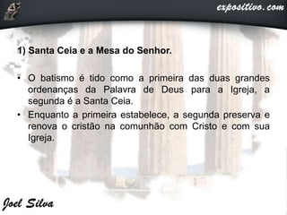 1) Santa Ceia e a Mesa do Senhor.
• O batismo é tido como a primeira das duas grandes
ordenanças da Palavra de Deus para a Igreja, a
segunda é a Santa Ceia.
• Enquanto a primeira estabelece, a segunda preserva e
renova o cristão na comunhão com Cristo e com sua
Igreja.
 