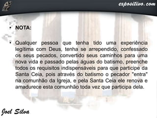 • NOTA:
• Qualquer pessoa que tenha tido uma experiência
legítima com Deus, tenha se arrependido, confessado
os seus pecados, convertido seus caminhos para uma
nova vida e passado pelas águas do batismo, preenche
todos os requisitos indispensáveis para que participe da
Santa Ceia, pois através do batismo o pecador "entra"
na comunhão da Igreja, e pela Santa Ceia ele renova e
amadurece esta comunhão toda vez que participa dela.
 