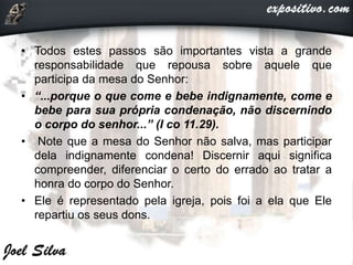 • Todos estes passos são importantes vista a grande
responsabilidade que repousa sobre aquele que
participa da mesa do Senhor:
• “...porque o que come e bebe indignamente, come e
bebe para sua própria condenação, não discernindo
o corpo do senhor...” (I co 11.29).
• Note que a mesa do Senhor não salva, mas participar
dela indignamente condena! Discernir aqui significa
compreender, diferenciar o certo do errado ao tratar a
honra do corpo do Senhor.
• Ele é representado pela igreja, pois foi a ela que Ele
repartiu os seus dons.
 