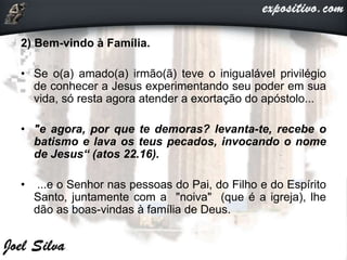 2) Bem-vindo à Família.
• Se o(a) amado(a) irmão(ã) teve o inigualável privilégio
de conhecer a Jesus experimentando seu poder em sua
vida, só resta agora atender a exortação do apóstolo...
• "e agora, por que te demoras? levanta-te, recebe o
batismo e lava os teus pecados, invocando o nome
de Jesus“ (atos 22.16).
• ...e o Senhor nas pessoas do Pai, do Filho e do Espírito
Santo, juntamente com a "noiva" (que é a igreja), lhe
dão as boas-vindas à família de Deus.
 