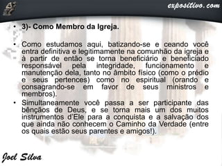 • 3)- Como Membro da Igreja.
• Como estudamos aqui, batizando-se e ceando você
entra definitiva e legitimamente na comunhão da igreja e
à partir de então se torna beneficiário e beneficiado
responsável pela integridade, funcionamento e
manutenção dela, tanto no âmbito físico (como o prédio
e seus pertences) como no espiritual (orando e
consagrando-se em favor de seus ministros e
membros).
• Simultaneamente você passa a ser participante das
bênçãos de Deus, e se torna mais um dos muitos
instrumentos d’Ele para a conquista e a salvação dos
que ainda não conhecem o Caminho da Verdade (entre
os quais estão seus parentes e amigos!).
 