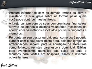 • Procure informar-se com os demais irmãos ou com o
ministério da sua igreja sobre as formas pelas quais
você pode contribuir nestas áreas.
• A igreja cumpre com os seus compromissos financeiros
através de ofertas e dízimos voluntários recolhidos de
acordo com os métodos escolhidos por seus dirigentes e
membros.
• Pergunte ao seu pastor ou dirigente, como você poderia
cumprir com o seu dever nesta área, pois nas igrejas as
arrecadações servem para a aquisição de literaturas
como folhetos, revistas para escola dominical, Bíblias
para evangelismo, utensílios das salas de aula e
recursos para visitas em hospitais, asilos e diversos
outros lugares.
 