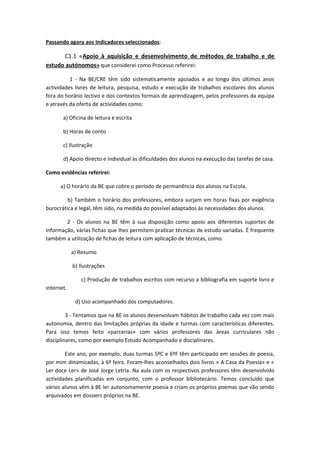 Passando agora aos Indicadores seleccionados:

      C1.1 «Apoio à aquisição e desenvolvimento de métodos de trabalho e de
estudo autónomos» que considerei como Processo referirei:

          1 - Na BE/CRE têm sido sistematicamente apoiados e ao longo dos últimos anos
actividades livres de leitura, pesquisa, estudo e execução de trabalhos escolares dos alunos
fora do horário lectivo e dos contextos formais de aprendizagem, pelos professores da equipa
e através da oferta de actividades como:

       a) Oficina de leitura e escrita

       b) Horas de conto

       c) Ilustração

       d) Apoio directo e individual às dificuldades dos alunos na execução das tarefas de casa.

Como evidências referirei:

      a) O horário da BE que cobre o período de permanência dos alunos na Escola.

         b) Também o horário dos professores, embora surjam em horas fixas por exigência
burocrática e legal, têm sido, na medida do possível adaptados às necessidades dos alunos.

        2 - Os alunos na BE têm à sua disposição como apoio aos diferentes suportes de
informação, várias fichas que lhes permitem praticar técnicas de estudo variadas. É frequente
também a utilização de fichas de leitura com aplicação de técnicas, como:

            a) Resumo

            b) Ilustrações

               c) Produção de trabalhos escritos com recurso a bibliografia em suporte livro e
internet.

             d) Uso acompanhado dos computadores.

         3 - Tentamos que na BE os alunos desenvolvam hábitos de trabalho cada vez com mais
autonomia, dentro das limitações próprias da idade e turmas com características diferentes.
Para isso temos feito «parcerias» com vários professores das áreas curriculares não
disciplinares, como por exemplo Estudo Acompanhado e disciplinares.

        Este ano, por exemplo, duas turmas 5ºC e 6ºF têm participado em sessões de poesia,
por mim dinamizadas, à 6ª feira. Foram-lhes aconselhados dois livros « A Casa da Poesia» e «
Ler doce Ler» de José Jorge Letria. Na aula com os respectivos professores têm desenvolvido
actividades planificadas em conjunto, com o professor bibliotecário. Temos concluído que
vários alunos vêm à BE ler autonomamente poesia e criam os próprios poemas que vão sendo
arquivados em dossiers próprios na BE.
 