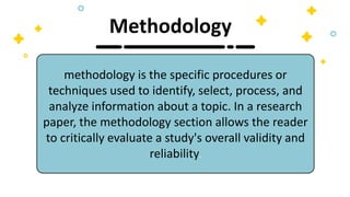 methodology is the specific procedures or
techniques used to identify, select, process, and
analyze information about a topic. In a research
paper, the methodology section allows the reader
to critically evaluate a study's overall validity and
reliability.
Methodology
 