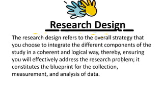 Research Design
The research design refers to the overall strategy that
you choose to integrate the different components of the
study in a coherent and logical way, thereby, ensuring
you will effectively address the research problem; it
constitutes the blueprint for the collection,
measurement, and analysis of data.
 