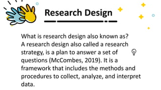 Research Design
What is research design also known as?
A research design also called a research
strategy, is a plan to answer a set of
questions (McCombes, 2019). It is a
framework that includes the methods and
procedures to collect, analyze, and interpret
data.
 