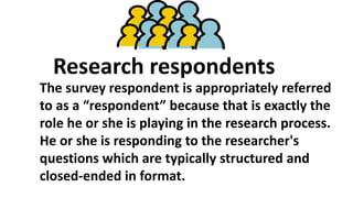 Research respondents
The survey respondent is appropriately referred
to as a “respondent” because that is exactly the
role he or she is playing in the research process.
He or she is responding to the researcher's
questions which are typically structured and
closed-ended in format.
 