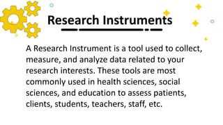 Research Instruments
A Research Instrument is a tool used to collect,
measure, and analyze data related to your
research interests. These tools are most
commonly used in health sciences, social
sciences, and education to assess patients,
clients, students, teachers, staff, etc.
 