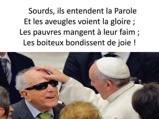 Sourds, ils entendent la Parole
Et les aveugles voient la gloire ;
Les pauvres mangent à leur faim ;
Les boiteux bondissent de joie !
 