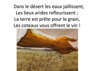 Dans le désert les eaux jaillissent,
Les lieux arides refleurissent ;
La terre est prête pour le grain,
Les coteaux vous offrent le vin !
 