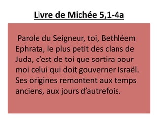 Livre de Michée 5,1-4a
Parole du Seigneur, toi, Bethléem
Ephrata, le plus petit des clans de
Juda, c’est de toi que sortira pour
moi celui qui doit gouverner Israël.
Ses origines remontent aux temps
anciens, aux jours d’autrefois.
 