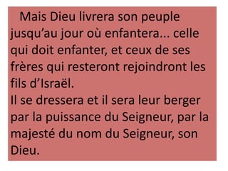 Mais Dieu livrera son peuple
jusqu’au jour où enfantera... celle
qui doit enfanter, et ceux de ses
frères qui resteront rejoindront les
fils d’Israël.
Il se dressera et il sera leur berger
par la puissance du Seigneur, par la
majesté du nom du Seigneur, son
Dieu.
 