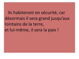 Ils habiteront en sécurité, car
désormais il sera grand jusqu’aux
lointains de la terre,
et lui-même, il sera la paix !
 