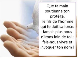 Que ta main
soutienne ton
protégé,
le fils de l'homme
qui te doit sa force.
Jamais plus nous
n'irons loin de toi :
fais-nous vivre et
invoquer ton nom !
 