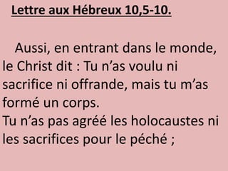 Lettre aux Hébreux 10,5-10.
Aussi, en entrant dans le monde,
le Christ dit : Tu n’as voulu ni
sacrifice ni offrande, mais tu m’as
formé un corps.
Tu n’as pas agréé les holocaustes ni
les sacrifices pour le péché ;
 