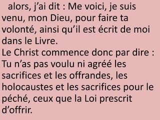 alors, j’ai dit : Me voici, je suis
venu, mon Dieu, pour faire ta
volonté, ainsi qu’il est écrit de moi
dans le Livre.
Le Christ commence donc par dire :
Tu n’as pas voulu ni agréé les
sacrifices et les offrandes, les
holocaustes et les sacrifices pour le
péché, ceux que la Loi prescrit
d’offrir.
 