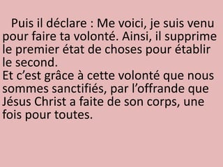 Puis il déclare : Me voici, je suis venu
pour faire ta volonté. Ainsi, il supprime
le premier état de choses pour établir
le second.
Et c’est grâce à cette volonté que nous
sommes sanctifiés, par l’offrande que
Jésus Christ a faite de son corps, une
fois pour toutes.
 