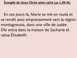 Évangile de Jésus Christ selon saint Luc 1,39-45.
En ces jours-là, Marie se mit en route et
se rendit avec empressement vers la région
montagneuse, dans une ville de Judée.
Elle entra dans la maison de Zacharie et
salua Élisabeth.
 