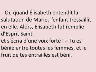 Or, quand Élisabeth entendit la
salutation de Marie, l’enfant tressaillit
en elle. Alors, Élisabeth fut remplie
d’Esprit Saint,
et s’écria d’une voix forte : « Tu es
bénie entre toutes les femmes, et le
fruit de tes entrailles est béni.
 