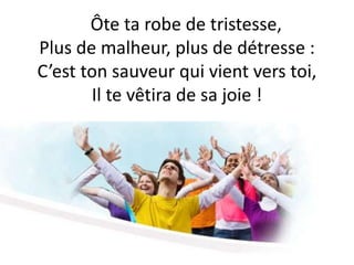 Ôte ta robe de tristesse,
Plus de malheur, plus de détresse :
C’est ton sauveur qui vient vers toi,
Il te vêtira de sa joie !
 