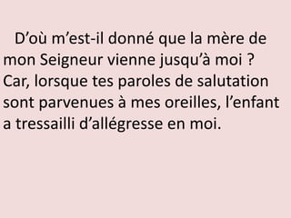 D’où m’est-il donné que la mère de
mon Seigneur vienne jusqu’à moi ?
Car, lorsque tes paroles de salutation
sont parvenues à mes oreilles, l’enfant
a tressailli d’allégresse en moi.
 