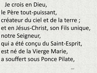 Je crois en Dieu,
le Père tout-puissant,
créateur du ciel et de la terre ;
et en Jésus-Christ, son Fils unique,
notre Seigneur,
qui a été conçu du Saint-Esprit,
est né de la Vierge Marie,
a souffert sous Ponce Pilate,
…
 