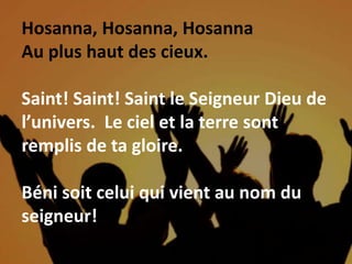 Hosanna, Hosanna, Hosanna
Au plus haut des cieux.
Saint! Saint! Saint le Seigneur Dieu de
l’univers. Le ciel et la terre sont
remplis de ta gloire.
Béni soit celui qui vient au nom du
seigneur!
 