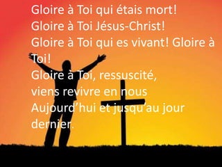 Gloire à Toi qui étais mort!
Gloire à Toi Jésus-Christ!
Gloire à Toi qui es vivant! Gloire à
Toi!
Gloire à Toi, ressuscité,
viens revivre en nous
Aujourd’hui et jusqu’au jour
dernier.
 
