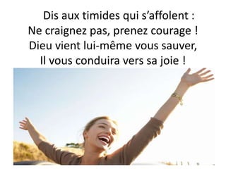 Dis aux timides qui s’affolent :
Ne craignez pas, prenez courage !
Dieu vient lui-même vous sauver,
Il vous conduira vers sa joie !
 