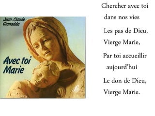 Chercher avec toi
dans nos vies
Les pas de Dieu,
Vierge Marie,
Par toi accueillir
aujourd'hui
Le don de Dieu,
Vierge Marie.
 