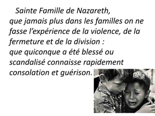 Sainte Famille de Nazareth,
que jamais plus dans les familles on ne
fasse l’expérience de la violence, de la
fermeture et de la division :
que quiconque a été blessé ou
scandalisé connaisse rapidement
consolation et guérison.
 