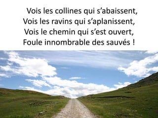 Vois les collines qui s’abaissent,
Vois les ravins qui s’aplanissent,
Vois le chemin qui s’est ouvert,
Foule innombrable des sauvés !
 