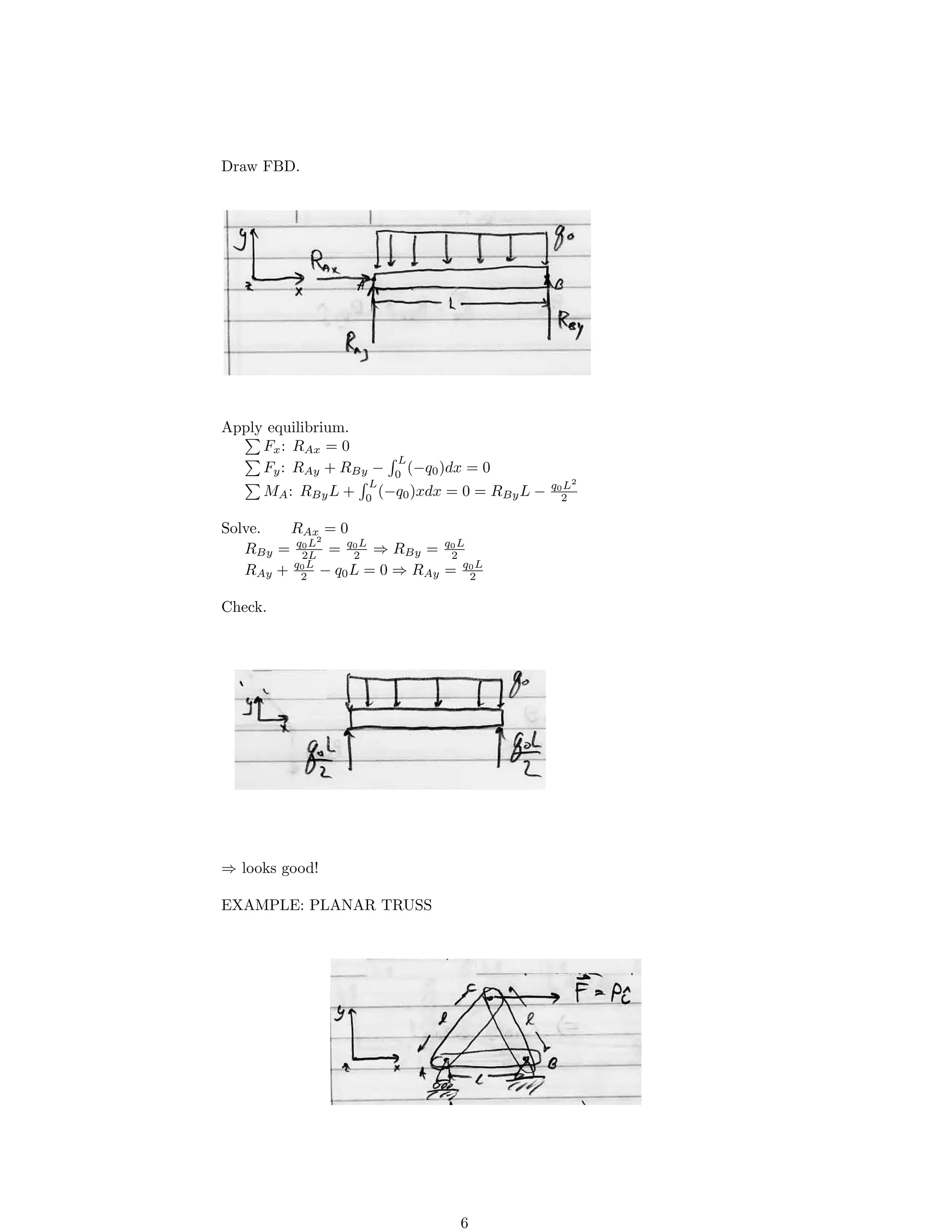 Draw FBD.
Apply equilibrium.
Fx: RAx = 0
Fy: RAy + RBy − 0
L
(−q0)dx = 0
MA: RByL + 0
L
(−q0)xdx = 0 = RByL − q0
2
L2
Solve. RAx = 0
RBy = q0L2
= q0L
⇒ RBy = q0L
2L 2 2
RAy + q0
2
L
− q0L = 0 ⇒ RAy = q0
2
L
Check.
⇒ looks good!
EXAMPLE: PLANAR TRUSS
6
 