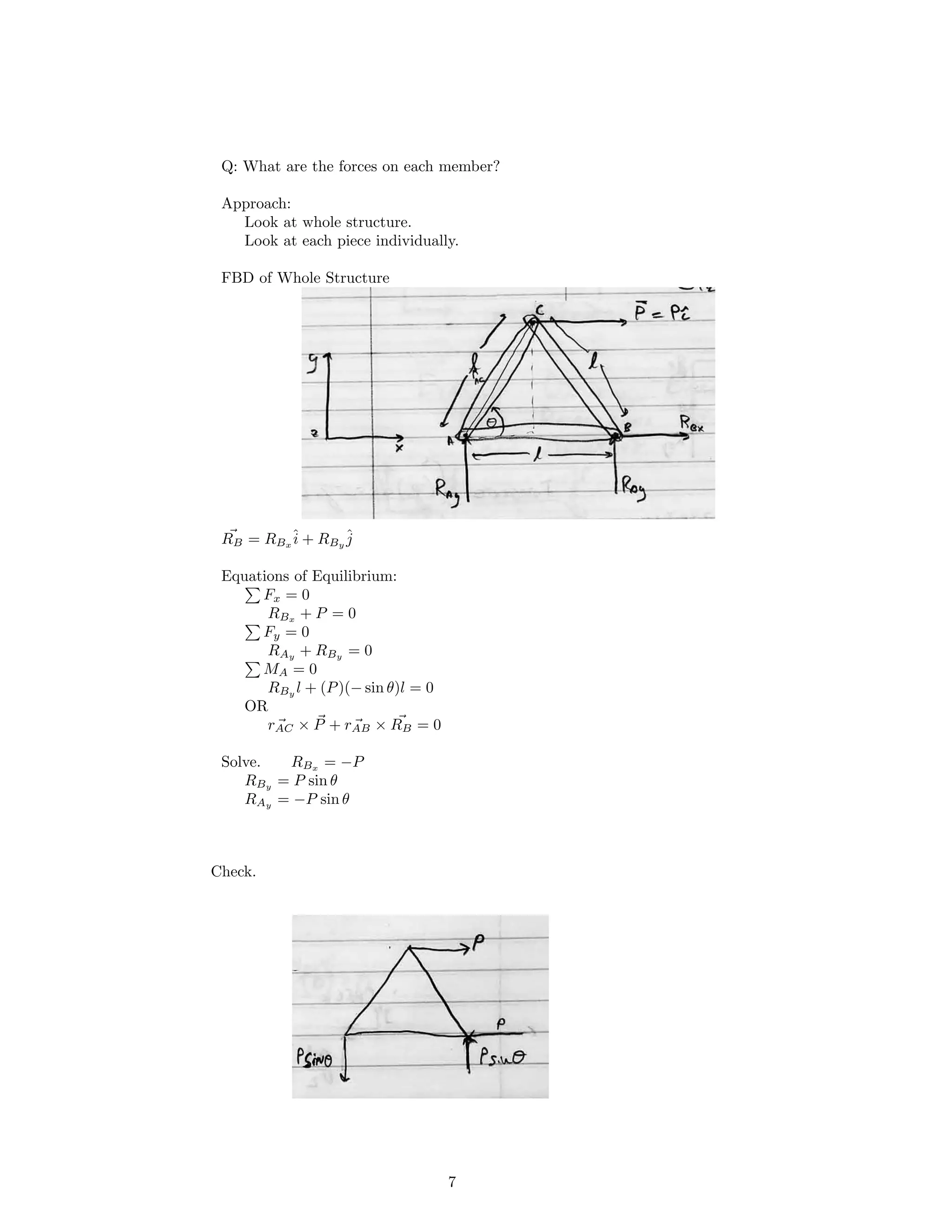Q: What are the forces on each member?
Approach:
Look at whole structure.
Look at each piece individually.
FBD of Whole Structure
RB = RBx
ˆi + RBy
ˆj
Equations of Equilibrium:
Fx = 0
RBx
+ P = 0
Fy = 0
RAy
+ RBy
= 0
MA = 0
RBy l + (P)(− sin θ)l = 0
OR
rAC + rAB× P × RB = 0
Solve. RBx
= −P
RBy = P sin θ
RAy = −P sin θ
Check.
7
 