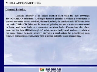 MEDIA ACCESS METHODS Demand Priority. Demand priority is an access method used with the new 100Mbps 100VG-AnyLAN standard. Although demand priority is officially considered a contention-based access method, demand priority is considerably different from the basic CSMA/CD Ethernet. In demand priority, network nodes are connected to hubs, and those hubs are connected to other hubs. Contention, therefore, occurs at the hub. (100VG-AnyLAN cables can actually send and receive data at the same time.) Demand priority provides a mechanism for prioritizing data types. If contention occurs, data with a higher priority takes precedence. 