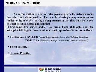 MEDIA ACCESS METHODS An access method is a set of rules governing how the network nodes share the transmission medium. The rules for sharing among computers are similar to the rules for sharing among humans in that they both boil down to a pair of fundamental philosophies: 1) first come, first served and 2) take turns. These philosophies are the principles defining the three most important types of media access methods: ,[object Object],[object Object],[object Object],[object Object]