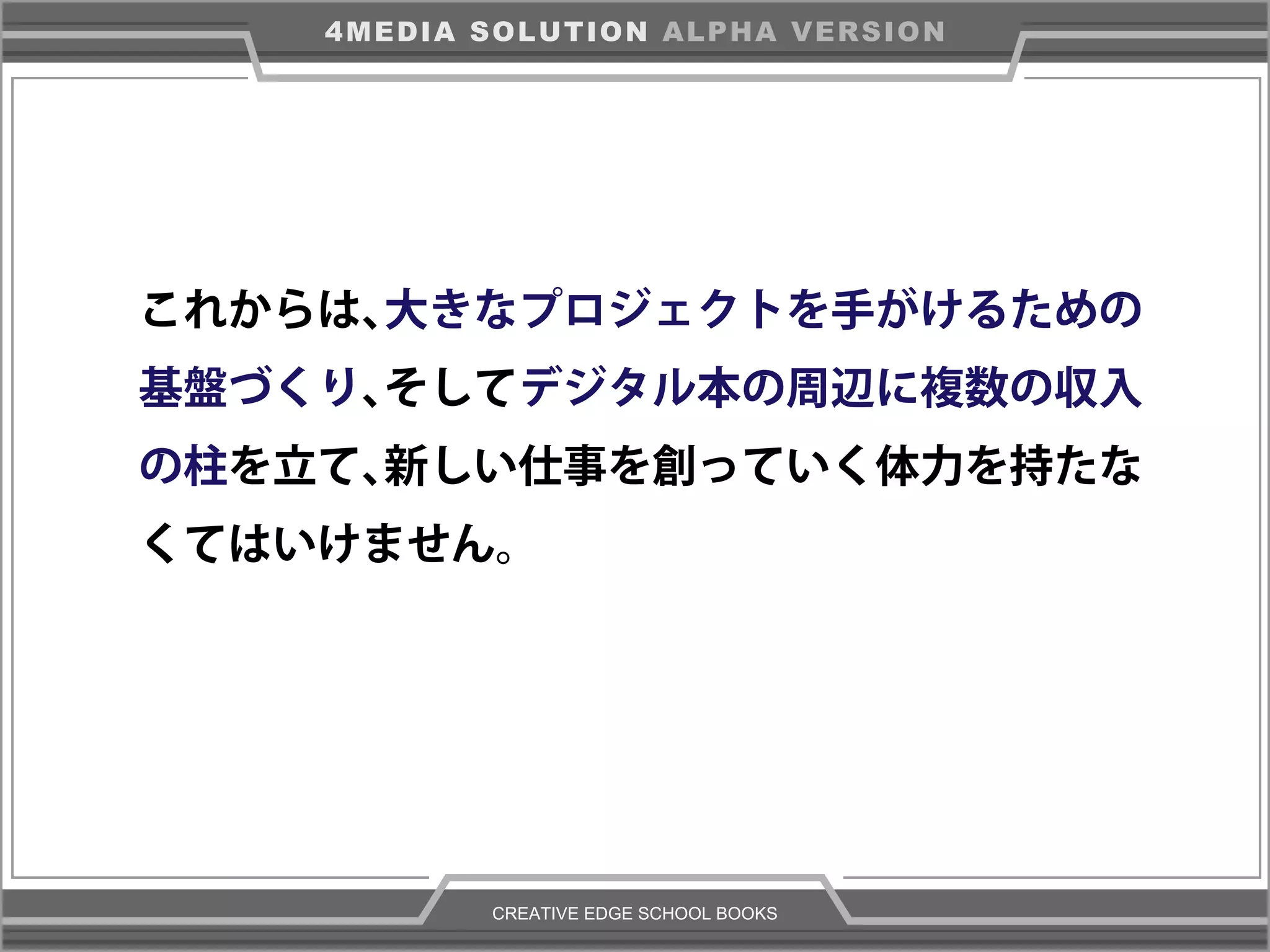 CREATIVE EDGE SCHOOL BOOKS
4MEDIA SOLUTION ALPHA VERSION
これからは、大きなプロジェクトを手がけるための
基盤づくり、そしてデジタル本の周辺に複数の収入
の柱を立て、新しい仕事を創っていく体力を持たな
くてはいけません。
 