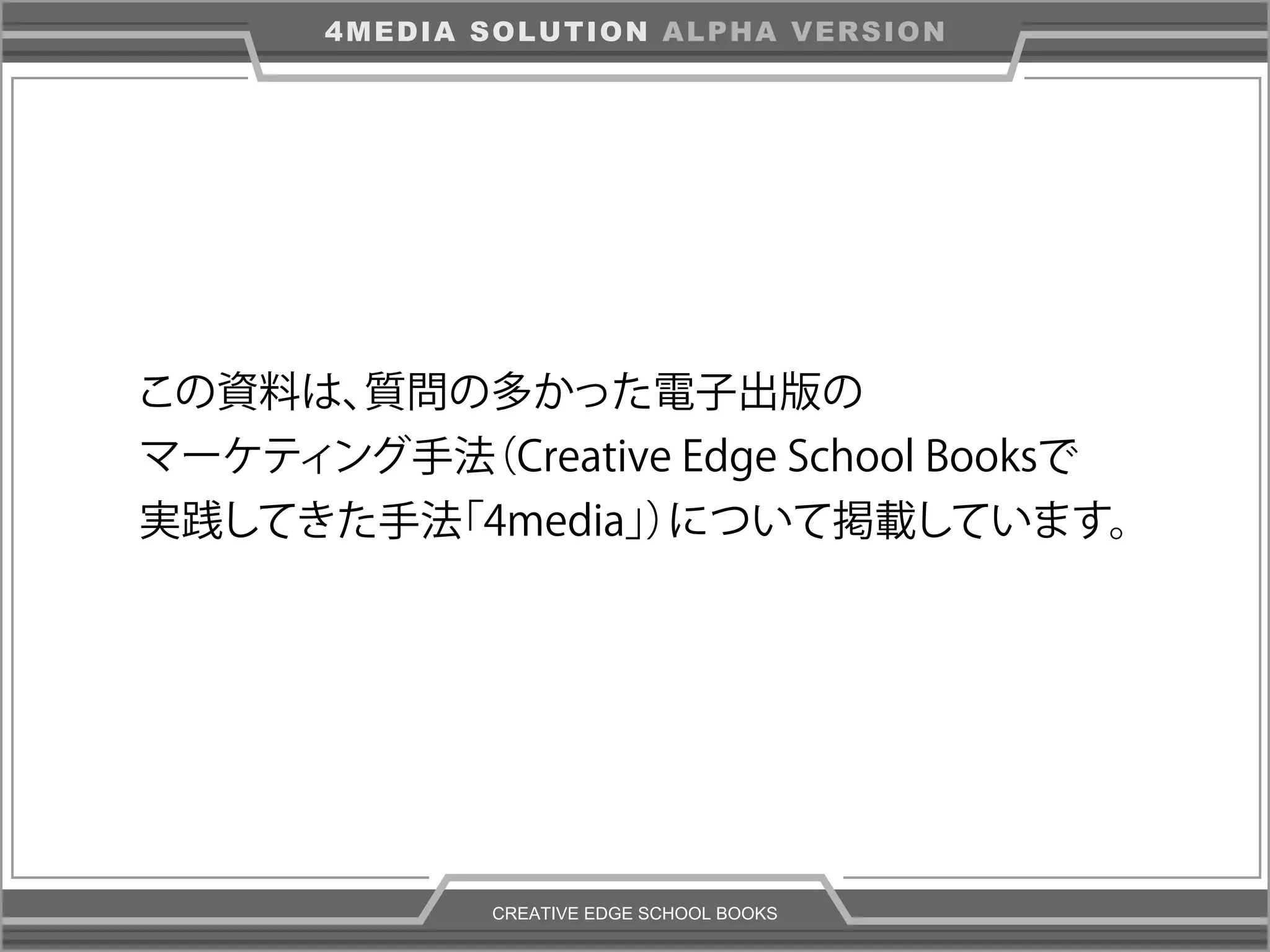 CREATIVE EDGE SCHOOL BOOKS
4MEDIA SOLUTION ALPHA VERSION
この資料は、質問の多かった電子出版の
マーケティング手法（Creative Edge School Booksで
実践してきた手法「4media」）について掲載しています。
 