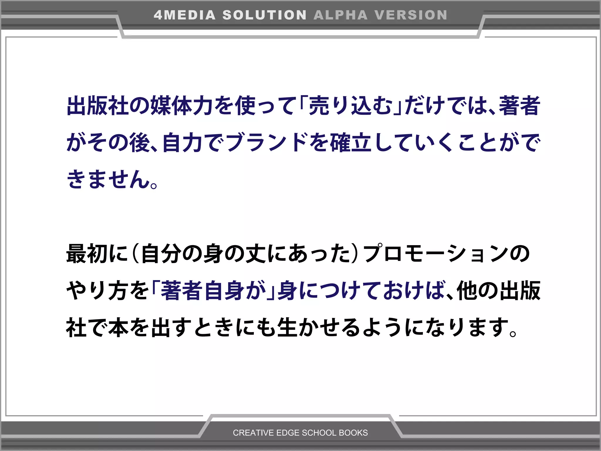 CREATIVE EDGE SCHOOL BOOKS
4MEDIA SOLUTION ALPHA VERSION
出版社の媒体力を使って「売り込む」だけでは、著者
がその後、自力でブランドを確立していくことがで
きません。
最初に（自分の身の丈にあった）プロモーションの
やり方を「著者自身が」身につけておけば、他の出版
社で本を出すときにも生かせるようになります。
 