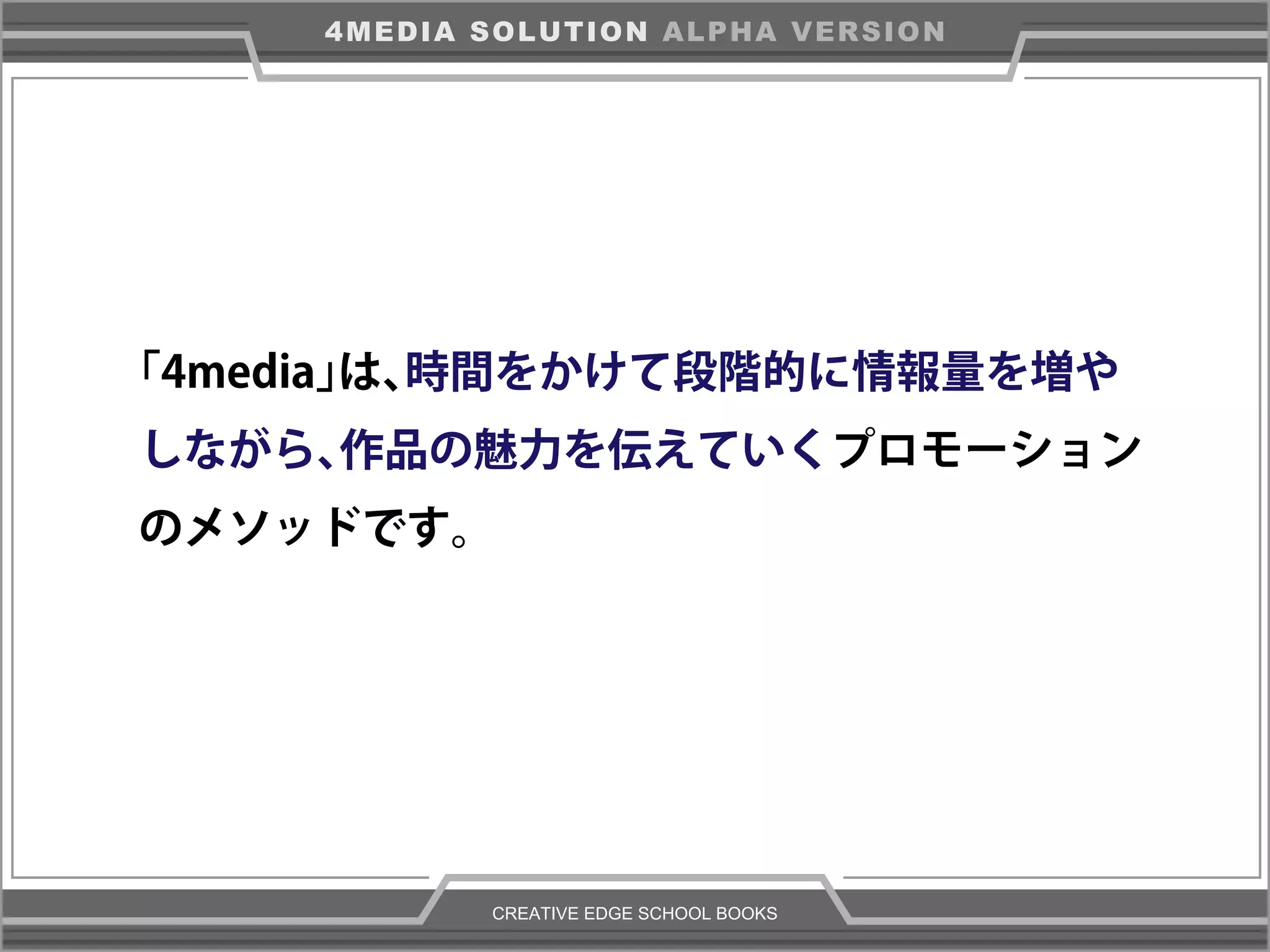 CREATIVE EDGE SCHOOL BOOKS
4MEDIA SOLUTION ALPHA VERSION
「4media」は、時間をかけて段階的に情報量を増や
しながら、作品の魅力を伝えていくプロモーション
のメソッドです。
 