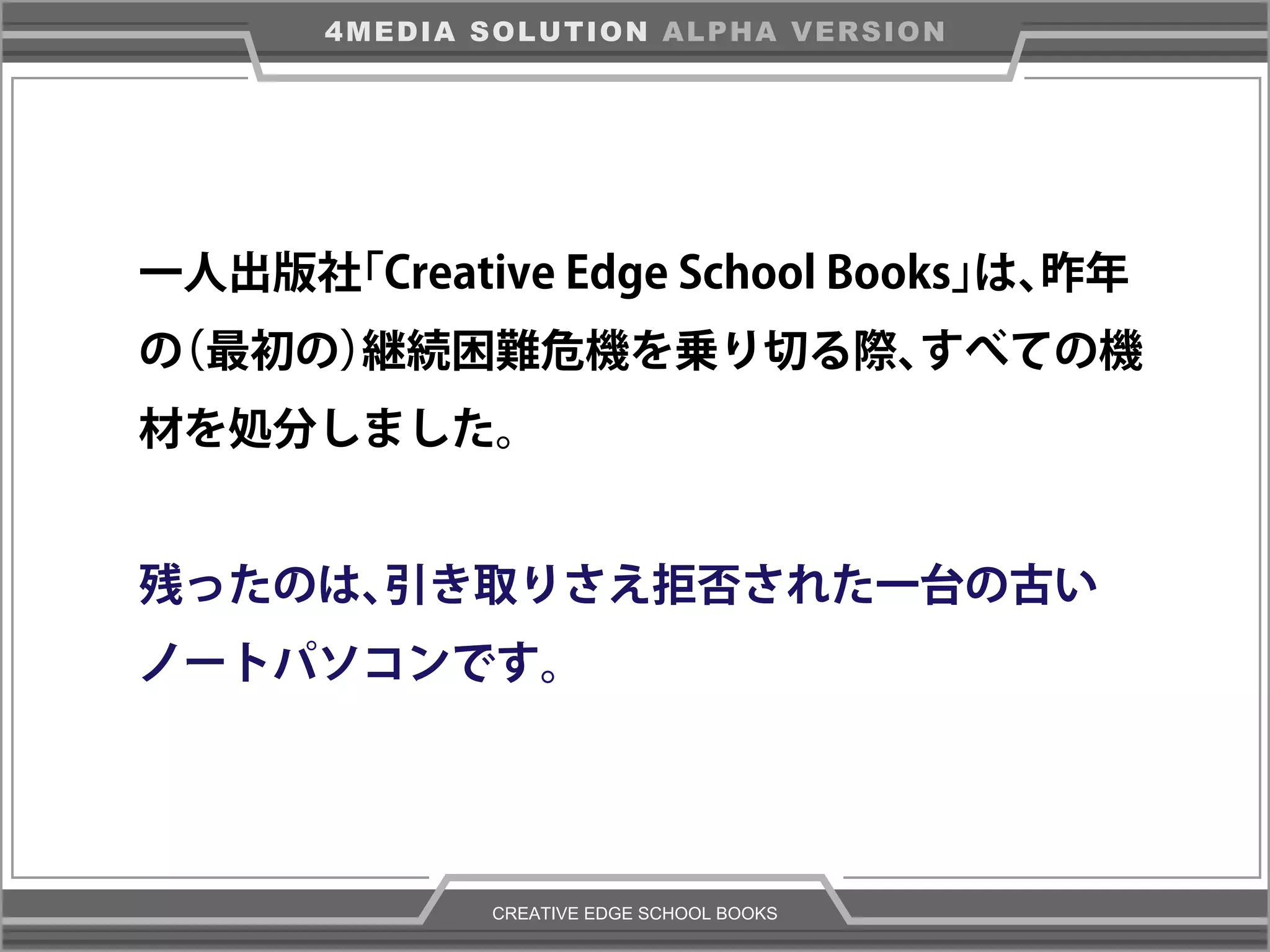 CREATIVE EDGE SCHOOL BOOKS
4MEDIA SOLUTION ALPHA VERSION
一人出版社「Creative Edge School Books」は、昨年
の（最初の）継続困難危機を乗り切る際、すべての機
材を処分しました。
残ったのは、引き取りさえ拒否された一台の古い
ノートパソコンです。
 