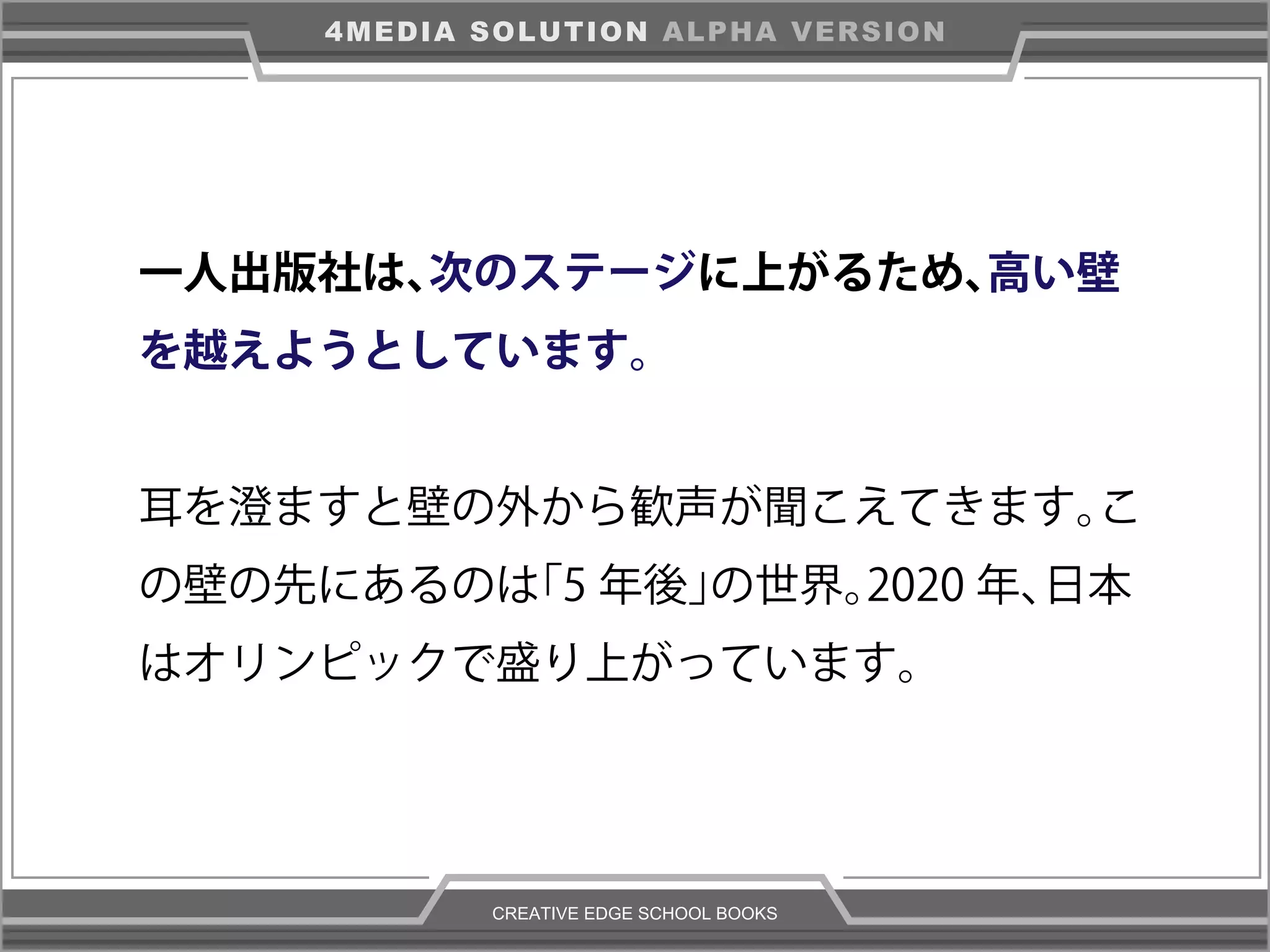 CREATIVE EDGE SCHOOL BOOKS
4MEDIA SOLUTION ALPHA VERSION
一人出版社は、次のステージに上がるため、高い壁
を越えようとしています。
耳を澄ますと壁の外から歓声が聞こえてきます。こ
の壁の先にあるのは「5 年後」の世界。2020 年、日本
はオリンピックで盛り上がっています。
 
