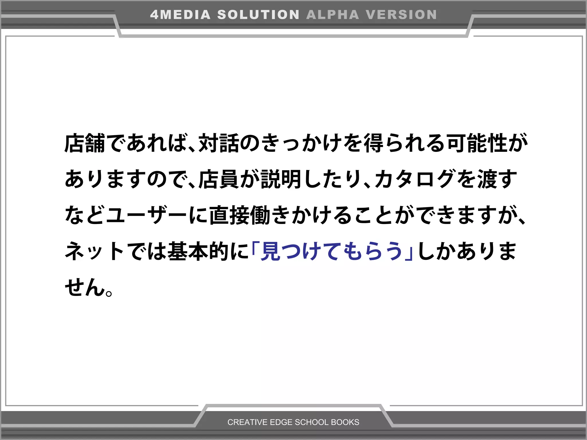 CREATIVE EDGE SCHOOL BOOKS
4MEDIA SOLUTION ALPHA VERSION
店舗であれば、対話のきっかけを得られる可能性が
ありますので、店員が説明したり、カタログを渡す
などユーザーに直接働きかけることができますが、
ネットでは基本的に「見つけてもらう」しかありま
せん。
 