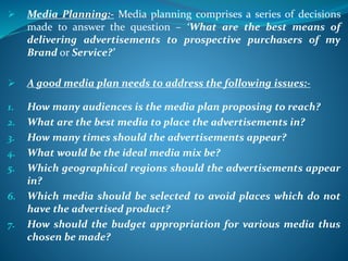  Media Planning:- Media planning comprises a series of decisions
made to answer the question – ‘What are the best means of
delivering advertisements to prospective purchasers of my
Brand or Service?’
 A good media plan needs to address the following issues:-
1. How many audiences is the media plan proposing to reach?
2. What are the best media to place the advertisements in?
3. How many times should the advertisements appear?
4. What would be the ideal media mix be?
5. Which geographical regions should the advertisements appear
in?
6. Which media should be selected to avoid places which do not
have the advertised product?
7. How should the budget appropriation for various media thus
chosen be made?
 